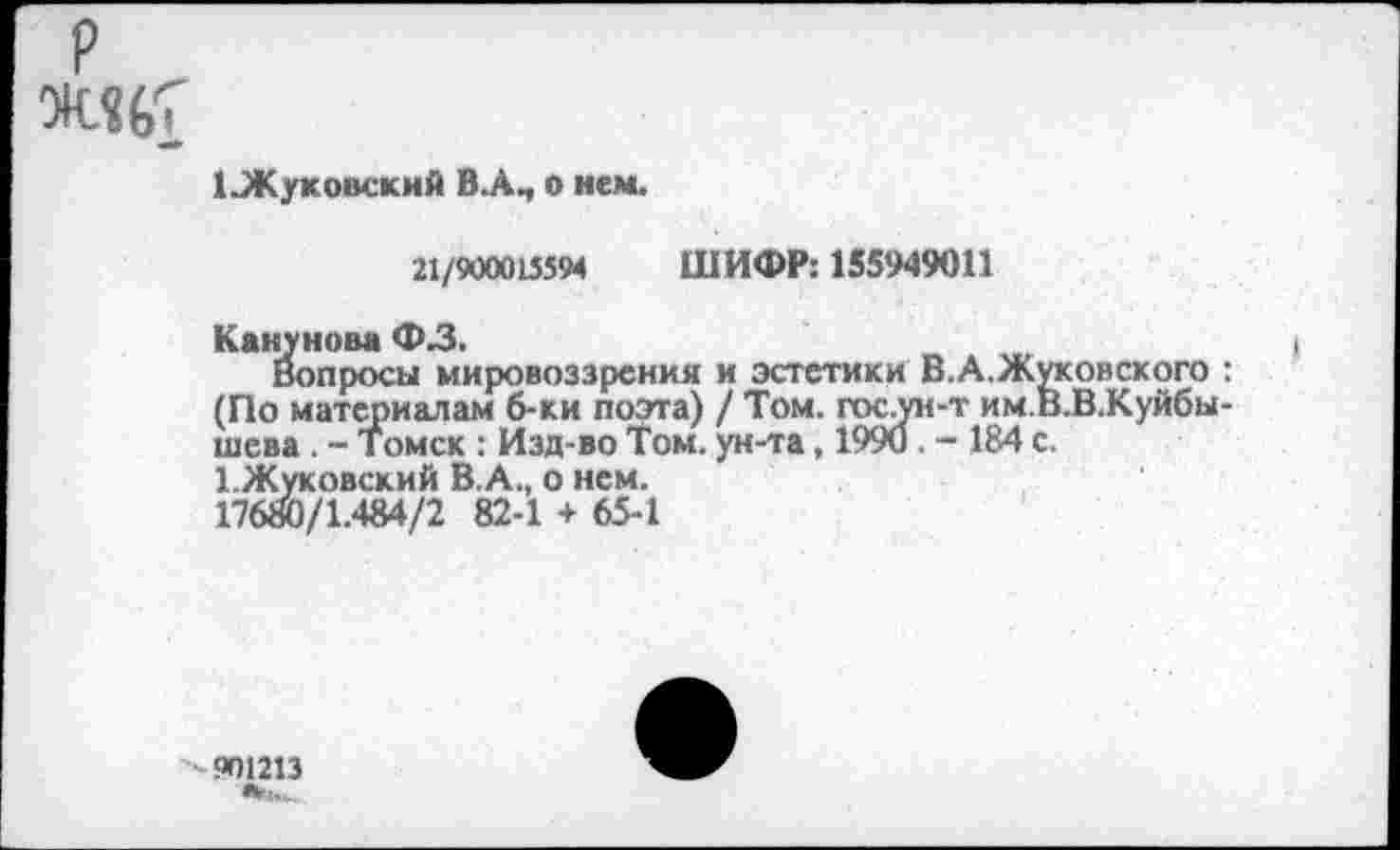 ﻿1 Жуковский В.А., о нем.
21/900013594 ШИФР: 155949011
Канунова ФЗ.
вопросы мировоззрения и эстетики В.А.Жуковского : (По материалам б-ки поэта) / Том. гос ун-т им.В.В.Куйбы-шева . - Томск : Изд-во Том. ун-та, 1990 . - 184 с.
1.Жуковский В. А., о нем.
17680/1.484/2 82-1 + 65-1
901213